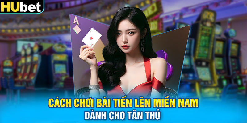 Cách chơi bài tiến lên miền Nam dành cho tân thủ 